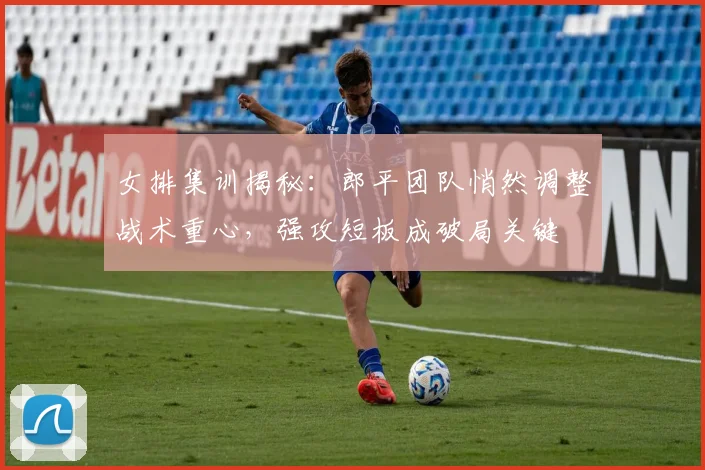 女排集训揭秘：郎平团队悄然调整战术重心，强攻短板成破局关键 - 爱游戏