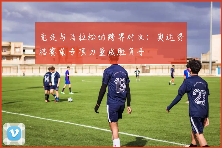 竞走与马拉松的跨界对决：奥运资格赛前专项力量成胜负手