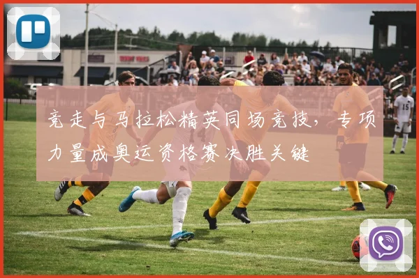 竞走与马拉松精英同场竞技,专项力量成奥运资格赛决胜关键
