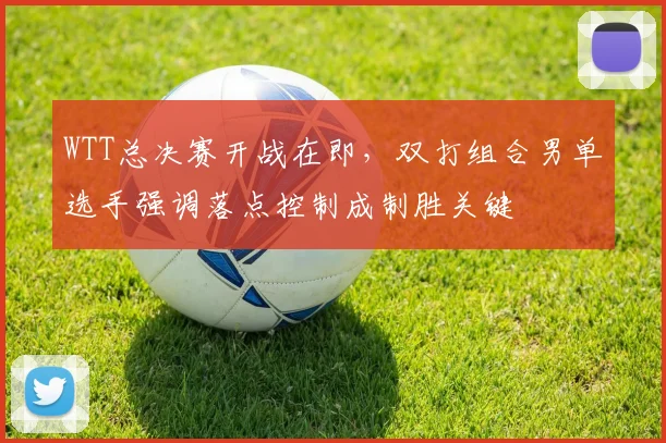 WTT总决赛开战在即，双打组合男单选手强调落点控制成制胜关键