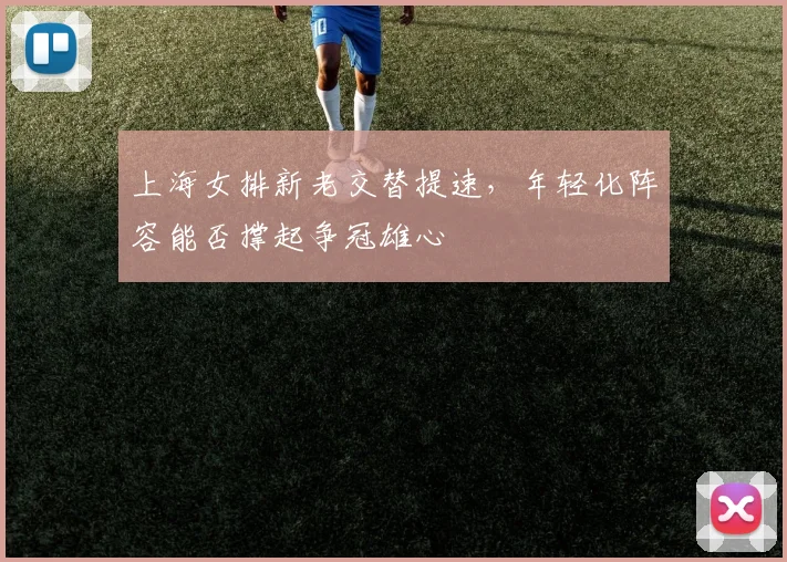 上海女排新老交替提速,年轻化阵容能否撑起争冠雄心
