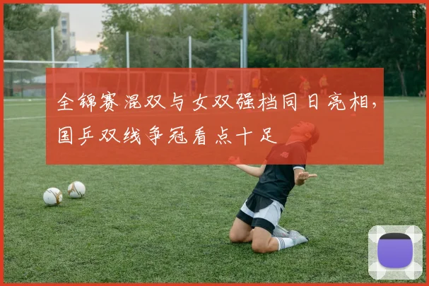 全锦赛混双与女双强档同日亮相，国乒双线争冠看点十足