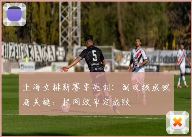 上海女排新赛季亮剑：副攻线成破局关键，拦网效率定成败