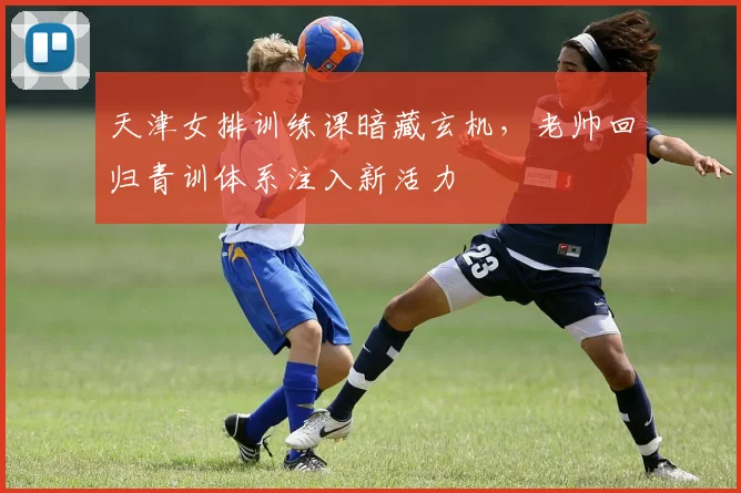 天津女排训练课暗藏玄机，老帅回归青训体系注入新活力 - 爱游戏