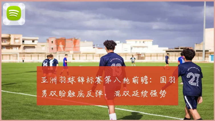 亚洲羽球锦标赛第八轮前瞻：国羽男双盼触底反弹，混双延续强势