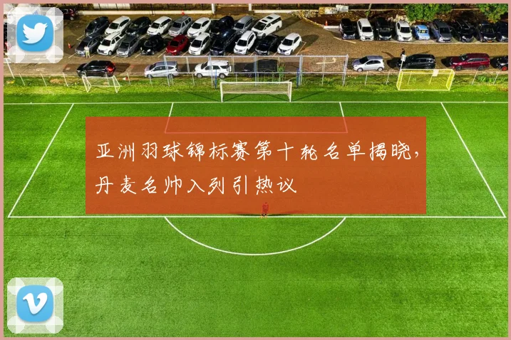 亚洲羽球锦标赛第十轮名单揭晓,丹麦名帅入列引热议