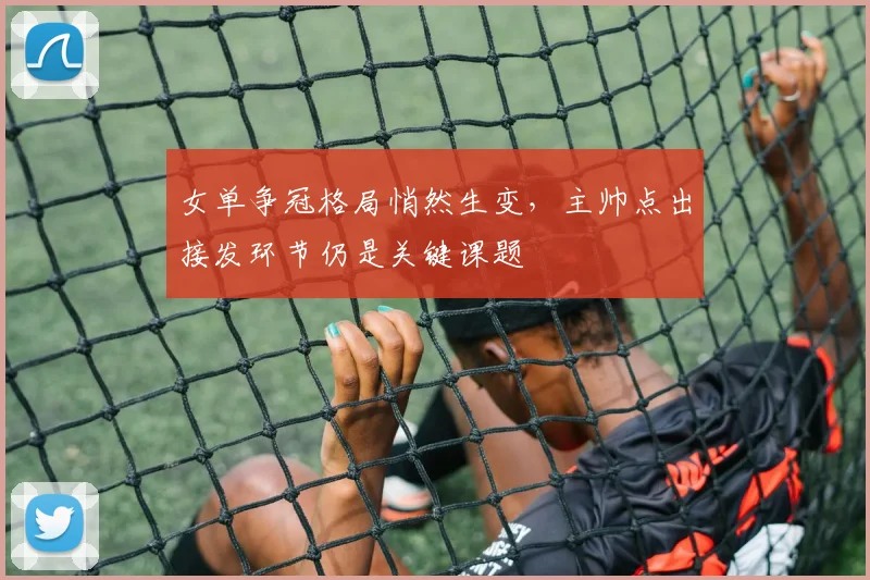 女单争冠格局悄然生变，主帅点出接发环节仍是关键课题 - 爱游戏