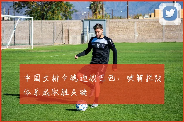 中国女排今晚迎战巴西，破解拦防体系成取胜关键