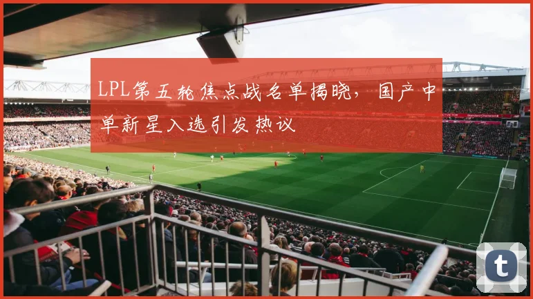 LPL第五轮焦点战名单揭晓，国产中单新星入选引发热议