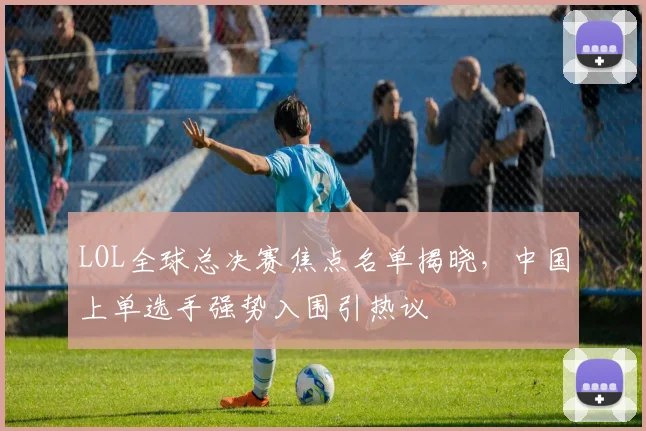 LOL全球总决赛焦点名单揭晓，中国上单选手强势入围引热议