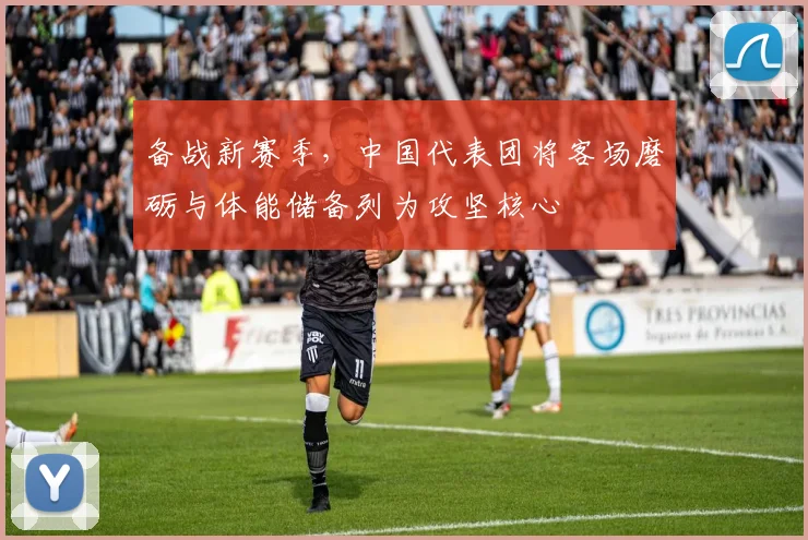 备战新赛季，中国代表团将客场磨砺与体能储备列为攻坚核心 - 爱游戏