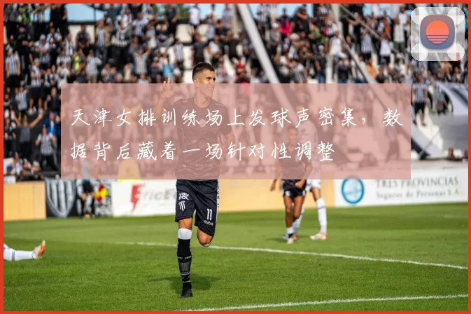 天津女排训练场上发球声密集，数据背后藏着一场针对性调整 - 爱游戏