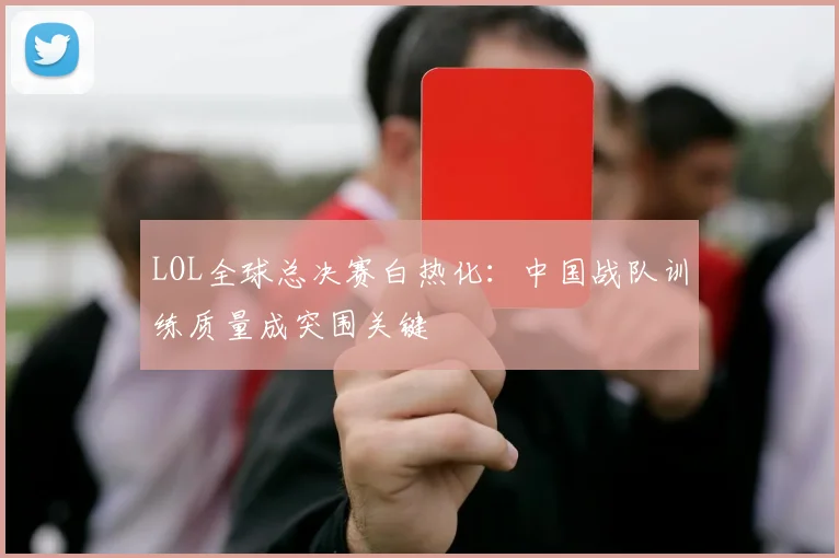 LOL全球总决赛白热化：中国战队训练质量成突围关键