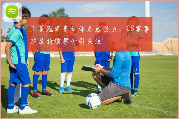 卫冕冠军青训体系成焦点，CS赛事热度持续攀升引关注