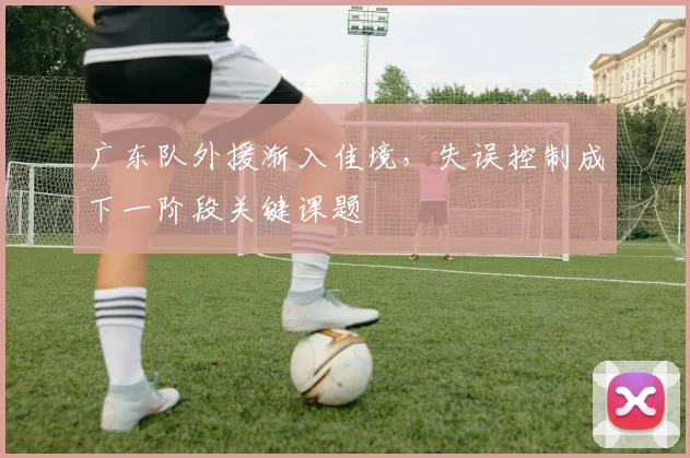 广东队外援渐入佳境，失误控制成下一阶段关键课题 - 爱游戏