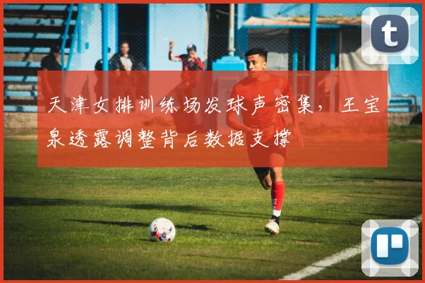 天津女排训练场发球声密集，王宝泉透露调整背后数据支撑 - 爱游戏