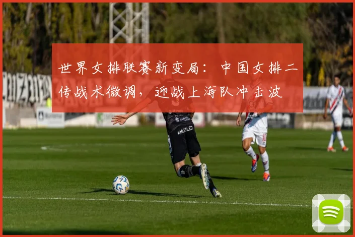世界女排联赛新变局:中国女排二传战术微调,迎战上海队冲击波