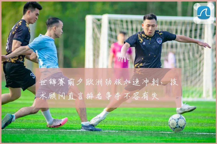 世锦赛前夕欧洲劲旅加速冲刺，技术顾问直言排名争夺不容有失