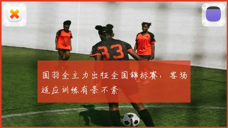 国羽全主力出征全国锦标赛，客场适应训练有条不紊
