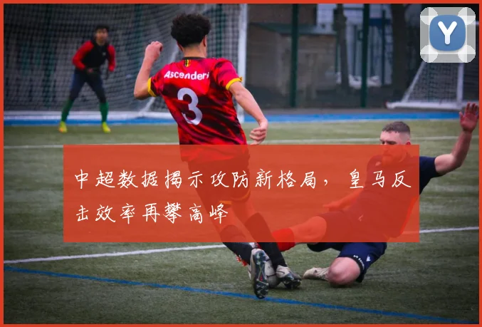 中超数据揭示攻防新格局，皇马反击效率再攀高峰
