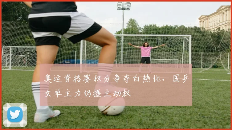 奥运资格赛积分争夺白热化，国乒女单主力仍握主动权 - 爱游戏