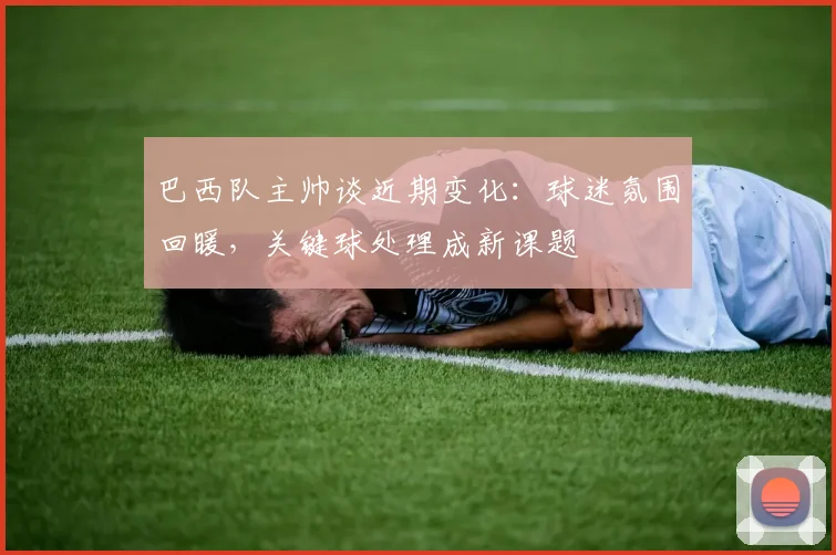 巴西队主帅谈近期变化：球迷氛围回暖，关键球处理成新课题 - 爱游戏