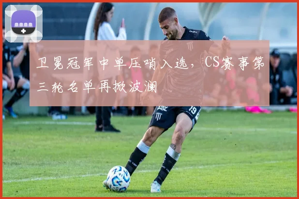 卫冕冠军中单压哨入选,CS赛事第三轮名单再掀波澜