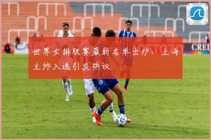 世界女排联赛最新名单出炉，上海主帅入选引发热议