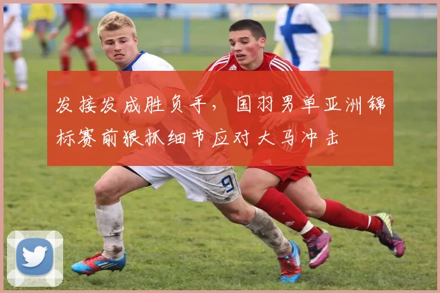 发接发成胜负手，国羽男单亚洲锦标赛前狠抓细节应对大马冲击