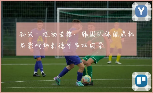 孙兴慜连场苦撑，韩国队体能危机恐影响热刺德甲争四前景 - 爱游戏