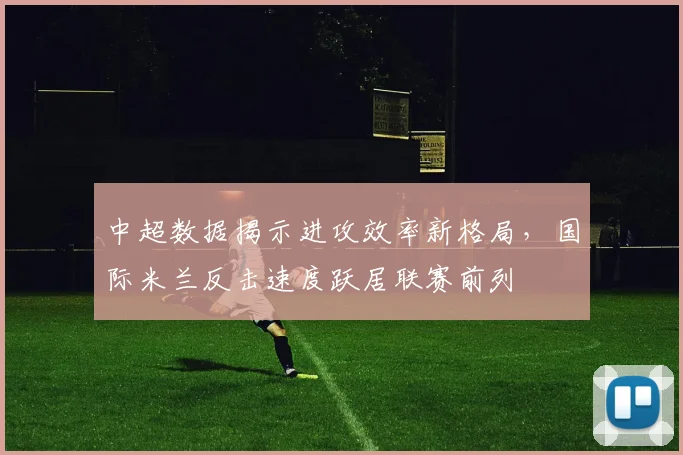 中超数据揭示进攻效率新格局,国际米兰反击速度跃居联赛前列