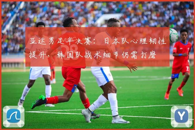 亚运男足半决赛:日本队心理韧性提升,韩国队战术细节仍需打磨