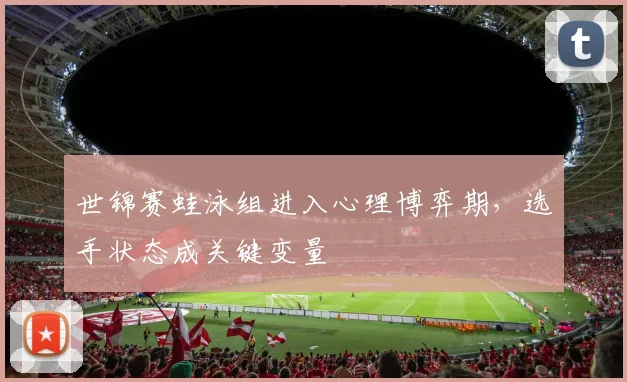 世锦赛蛙泳组进入心理博弈期,选手状态成关键变量