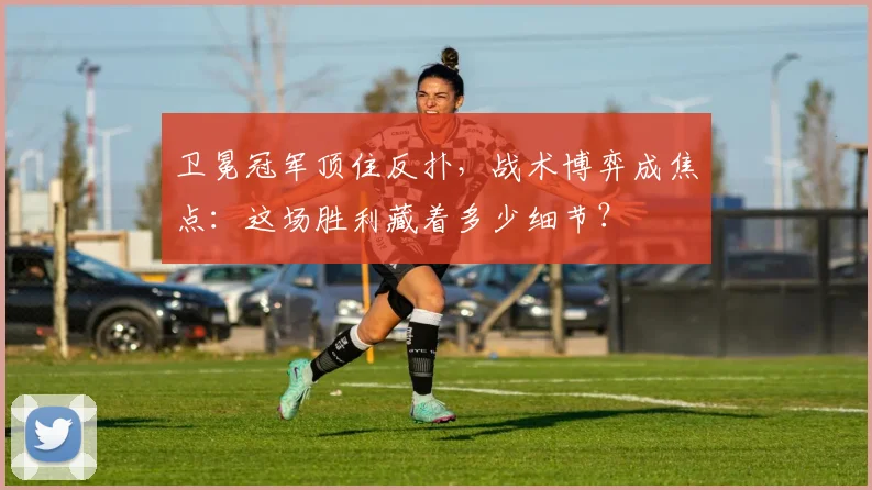 卫冕冠军顶住反扑，战术博弈成焦点：这场胜利藏着多少细节？