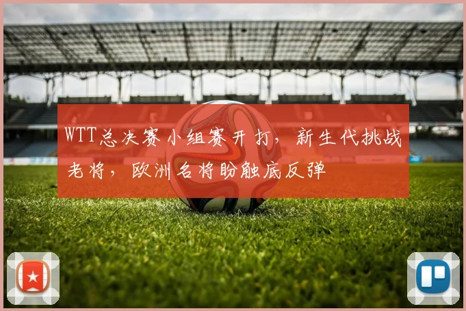 WTT总决赛小组赛开打，新生代挑战老将，欧洲名将盼触底反弹