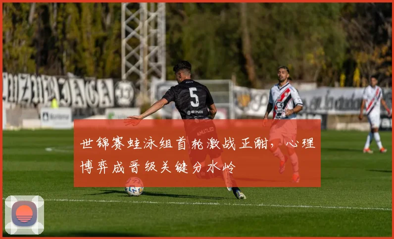 世锦赛蛙泳组首轮激战正酣,心理博弈成晋级关键分水岭