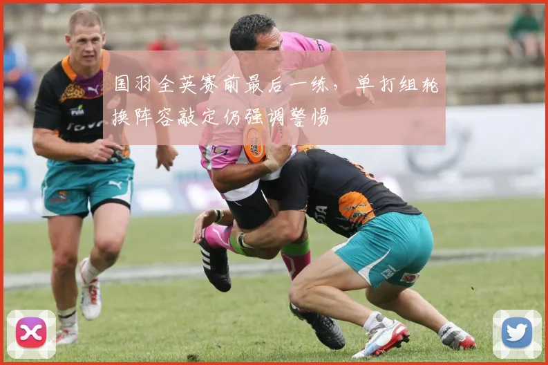 国羽全英赛前最后一练，单打组轮换阵容敲定仍强调警惕 - 爱游戏