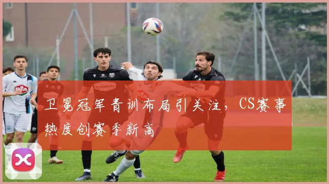 卫冕冠军青训布局引关注，CS赛事热度创赛季新高