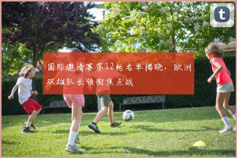 国际邀请赛第12轮名单揭晓，欧洲双雄队长领衔焦点战 - 爱游戏
