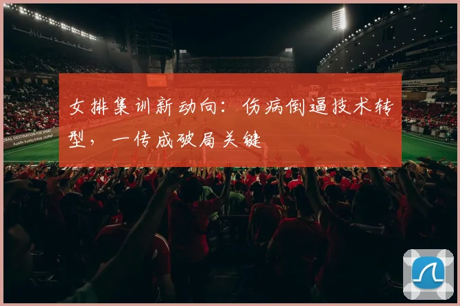 女排集训新动向：伤病倒逼技术转型，一传成破局关键 - 爱游戏