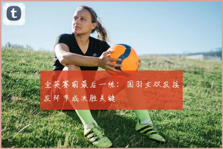 全英赛前最后一练：国羽女双发接发环节成决胜关键