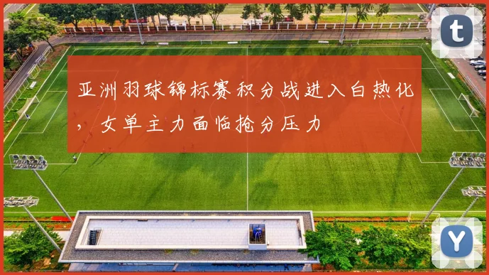 亚洲羽球锦标赛积分战进入白热化，女单主力面临抢分压力