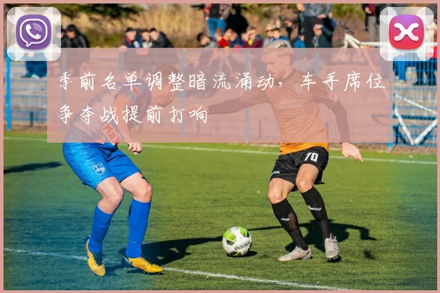 季前名单调整暗流涌动，车手席位争夺战提前打响 - 爱游戏